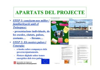 APARTATS DEL PROJECTE
• STEP 1: coneixem-nos millor /
  familiarització amb el
  Twinspace:
  - presentacions individuals, de
  les escoles, ciutats, països,
  costums… - fòrums…
• STEP 2: Els nostres països i
  l’energia:
   - e-books sobre companyes dels
     governs/ajuntaments.
   - Pòsters digitals sobre temes
     energètics dels tres països…
 
