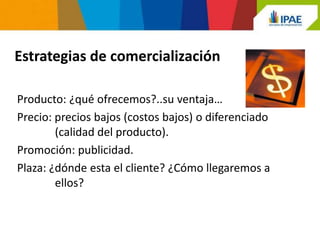 Estrategias de comercialización

Producto: ¿qué ofrecemos?..su ventaja…
Precio: precios bajos (costos bajos) o diferenciado
        (calidad del producto).
Promoción: publicidad.
Plaza: ¿dónde esta el cliente? ¿Cómo llegaremos a
        ellos?
 