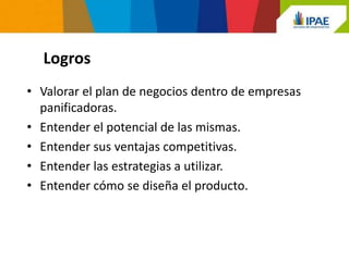 Logros
• Valorar el plan de negocios dentro de empresas
  panificadoras.
• Entender el potencial de las mismas.
• Entender sus ventajas competitivas.
• Entender las estrategias a utilizar.
• Entender cómo se diseña el producto.
 