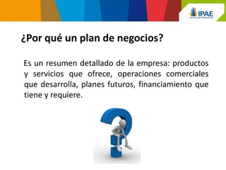 ¿Por qué un plan de negocios?

Es un resumen detallado de la empresa: productos
y servicios que ofrece, operaciones comerciales
que desarrolla, planes futuros, financiamiento que
tiene y requiere.
 