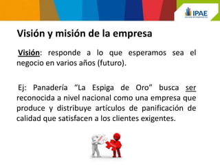 Visión y misión de la empresa
Visión: responde a lo que esperamos sea el
negocio en varios años (futuro).

 Ej: Panadería “La Espiga de Oro” busca ser
reconocida a nivel nacional como una empresa que
produce y distribuye artículos de panificación de
calidad que satisfacen a los clientes exigentes.
 