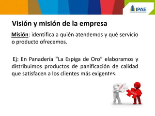 Visión y misión de la empresa
Misión: identifica a quién atendemos y qué servicio
o producto ofrecemos.

Ej: En Panadería “La Espiga de Oro” elaboramos y
distribuimos productos de panificación de calidad
que satisfacen a los clientes más exigentes.
 