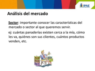 Análisis del mercado
Sector: importante conocer las características del
mercado o sector al que queremos servir.
ej: cuántas panaderías existen cerca a la mía, cómo
les va, quiénes son sus clientes, cuántos productos
venden, etc.
 