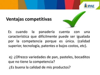 Ventajas competitivas

Es cuando la panadería cuenta con una
característica que difícilmente puede ser igualada
por la competencia porque es única. (calidad
superior, tecnología, patentes o bajos costos, etc).

 ej: ¿Ofrezco variedades de pan, pasteles, bocaditos
 que no tiene la competencia?
 ¿Es buena la calidad de mis productos?
 