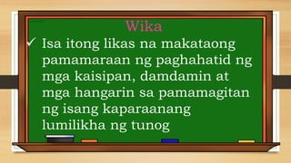 Wika
 Isa itong likas na makataong
pamamaraan ng paghahatid ng
mga kaisipan, damdamin at
mga hangarin sa pamamagitan
ng isang kaparaanang
lumilikha ng tunog
 