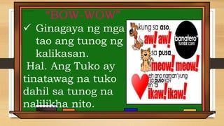 “BOW-WOW”
 Ginagaya ng mga
tao ang tunog ng
kalikasan.
Hal. Ang Tuko ay
tinatawag na tuko
dahil sa tunog na
nalilikha nito.
 