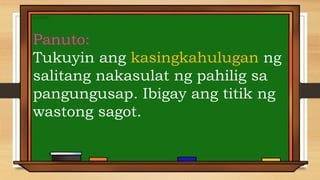 Panuto:
Tukuyin ang kasingkahulugan ng
salitang nakasulat ng pahilig sa
pangungusap. Ibigay ang titik ng
wastong sagot.
 