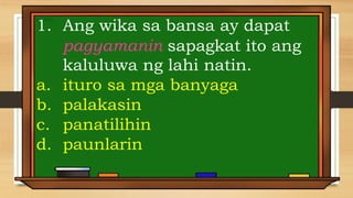1. Ang wika sa bansa ay dapat
pagyamanin sapagkat ito ang
kaluluwa ng lahi natin.
a. ituro sa mga banyaga
b. palakasin
c. panatilihin
d. paunlarin
 