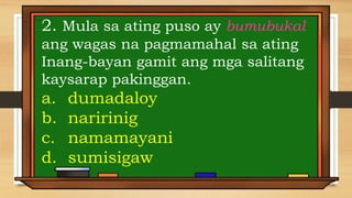 2. Mula sa ating puso ay bumubukal
ang wagas na pagmamahal sa ating
Inang-bayan gamit ang mga salitang
kaysarap pakinggan.
a. dumadaloy
b. naririnig
c. namamayani
d. sumisigaw
 