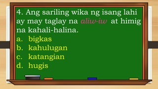 4. Ang sariling wika ng isang lahi
ay may taglay na aliw-iw at himig
na kahali-halina.
a. bigkas
b. kahulugan
c. katangian
d. hugis
 