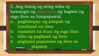 5. Ang himig ng ating wika ay
kawangis ng pagaspas ng bagwis ng
mga ibon sa himpapawid.
a. pagkampay ng pakpak ng
lumilipad na ibon
b. matamis na huni ng mga ibon
c. bilis ng paglipad ng ibon
d. paglipad papaitaas ng ibon sa
alapaap
 