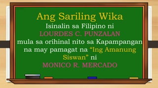 Ang Sariling Wika
Isinalin sa Filipino ni
LOURDES C. PUNZALAN
mula sa orihinal nito sa Kapampangan
na may pamagat na “Ing Amanung
Siswan” ni
MONICO R. MERCADO
 