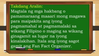 Takdang Aralin:
Magtala ng mga hakbang o
pamamaraang maaari mong magawa
para maipakita ang iyong
pagmamahal at pagmamalaki sa
wikang Filipino o maging sa wikang
ginagamit sa lugar na iyong
kinalakihan. Itala ang iyong sagot
gamit ang Fan Fact Organizer.
 