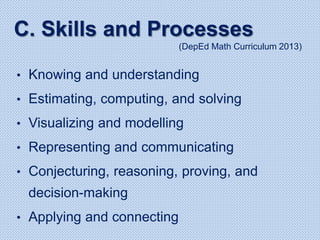 C. Skills and Processes
(DepEd Math Curriculum 2013)
• Knowing and understanding
• Estimating, computing, and solving
• Visualizing and modelling
• Representing and communicating
• Conjecturing, reasoning, proving, and
decision-making
• Applying and connecting
 