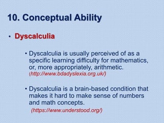 10. Conceptual Ability
• Dyscalculia
• Dyscalculia is usually perceived of as a
specific learning difficulty for mathematics,
or, more appropriately, arithmetic.
(http://www.bdadyslexia.org.uk/)
• Dyscalculia is a brain-based condition that
makes it hard to make sense of numbers
and math concepts.
(https://www.understood.org/)
 