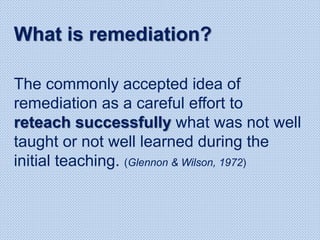 The commonly accepted idea of
remediation as a careful effort to
reteach successfully what was not well
taught or not well learned during the
initial teaching. (Glennon & Wilson, 1972)
What is remediation?
 