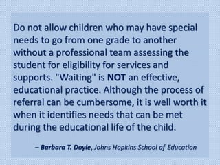 Do not allow children who may have special
needs to go from one grade to another
without a professional team assessing the
student for eligibility for services and
supports. "Waiting" is NOT an effective,
educational practice. Although the process of
referral can be cumbersome, it is well worth it
when it identifies needs that can be met
during the educational life of the child.
– Barbara T. Doyle, Johns Hopkins School of Education
 
