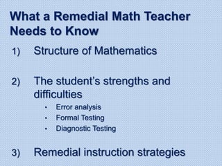 1) Structure of Mathematics
2) The student’s strengths and
difficulties
• Error analysis
• Formal Testing
• Diagnostic Testing
3) Remedial instruction strategies
What a Remedial Math Teacher
Needs to Know
 