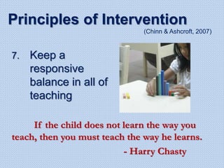 7. Keep a
responsive
balance in all of
teaching
Principles of Intervention
(Chinn & Ashcroft, 2007)
If the child does not learn the way you
teach, then you must teach the way he learns.
- Harry Chasty
 