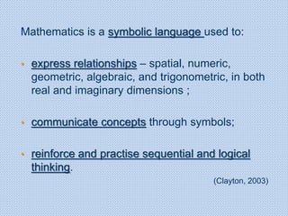 Mathematics is a symbolic language used to:
• express relationships – spatial, numeric,
geometric, algebraic, and trigonometric, in both
real and imaginary dimensions ;
• communicate concepts through symbols;
• reinforce and practise sequential and logical
thinking.
(Clayton, 2003)
 