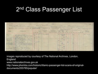 2nd Class Passenger List
images reproduced by courtesy of The National Archives, London,
England
www.nationalarchives.gov.uk
http://www.phombo.com/historic/titanic-passenger-list-scans-of-original-
documents/255785/popular/
 