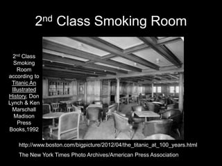 2nd Class Smoking Room
http://www.boston.com/bigpicture/2012/04/the_titanic_at_100_years.html
The New York Times Photo Archives/American Press Association
2nd Class
Smoking
Room
according to
Titanic An
Illustrated
History, Don
Lynch & Ken
Marschall
Madison
Press
Books,1992
 
