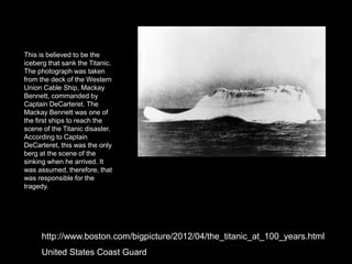 This is believed to be the
iceberg that sank the Titanic.
The photograph was taken
from the deck of the Western
Union Cable Ship, Mackay
Bennett, commanded by
Captain DeCarteret. The
Mackay Bennett was one of
the first ships to reach the
scene of the Titanic disaster.
According to Captain
DeCarteret, this was the only
berg at the scene of the
sinking when he arrived. It
was assumed, therefore, that
was responsible for the
tragedy.
http://www.boston.com/bigpicture/2012/04/the_titanic_at_100_years.html
United States Coast Guard
 