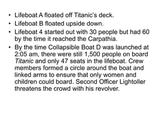 • Lifeboat A floated off Titanic’s deck.
• Lifeboat B floated upside down.
• Lifeboat 4 started out with 30 people but had 60
by the time it reached the Carpathia.
• By the time Collapsible Boat D was launched at
2:05 am, there were still 1,500 people on board
Titanic and only 47 seats in the lifeboat. Crew
members formed a circle around the boat and
linked arms to ensure that only women and
children could board. Second Officer Lightoller
threatens the crowd with his revolver.
 