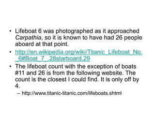 • Lifeboat 6 was photographed as it approached
Carpathia, so it is known to have had 26 people
aboard at that point.
• http://en.wikipedia.org/wiki/Titanic_Lifeboat_No.
_6#Boat_7_.28starboard.29
• The lifeboat count with the exception of boats
#11 and 26 is from the following website. The
count is the closest I could find. It is only off by
4.
– http://www.titanic-titanic.com/lifeboats.shtml
 