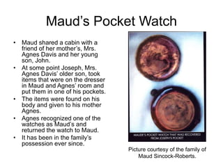 Maud’s Pocket Watch
• Maud shared a cabin with a
friend of her mother’s, Mrs.
Agnes Davis and her young
son, John.
• At some point Joseph, Mrs.
Agnes Davis’ older son, took
items that were on the dresser
in Maud and Agnes’ room and
put them in one of his pockets.
• The items were found on his
body and given to his mother
Agnes.
• Agnes recognized one of the
watches as Maud’s and
returned the watch to Maud.
• It has been in the family’s
possession ever since.
Picture courtesy of the family of
Maud Sincock-Roberts.
 