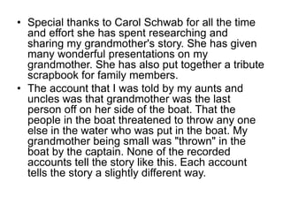 • Special thanks to Carol Schwab for all the time
and effort she has spent researching and
sharing my grandmother's story. She has given
many wonderful presentations on my
grandmother. She has also put together a tribute
scrapbook for family members.
• The account that I was told by my aunts and
uncles was that grandmother was the last
person off on her side of the boat. That the
people in the boat threatened to throw any one
else in the water who was put in the boat. My
grandmother being small was "thrown" in the
boat by the captain. None of the recorded
accounts tell the story like this. Each account
tells the story a slightly different way.
 