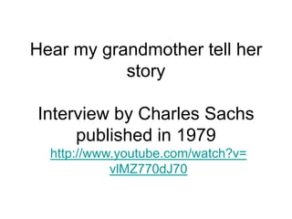 Hear my grandmother tell her
story
Interview by Charles Sachs
published in 1979
http://www.youtube.com/watch?v=
vlMZ770dJ70
 