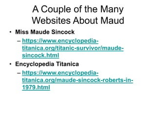 A Couple of the Many
Websites About Maud
• Miss Maude Sincock
– https://www.encyclopedia-
titanica.org/titanic-survivor/maude-
sincock.html
• Encyclopedia Titanica
– https://www.encyclopedia-
titanica.org/maude-sincock-roberts-in-
1979.html
 