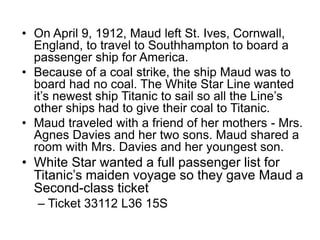 • On April 9, 1912, Maud left St. Ives, Cornwall,
England, to travel to Southhampton to board a
passenger ship for America.
• Because of a coal strike, the ship Maud was to
board had no coal. The White Star Line wanted
it’s newest ship Titanic to sail so all the Line’s
other ships had to give their coal to Titanic.
• Maud traveled with a friend of her mothers - Mrs.
Agnes Davies and her two sons. Maud shared a
room with Mrs. Davies and her youngest son.
• White Star wanted a full passenger list for
Titanic’s maiden voyage so they gave Maud a
Second-class ticket
– Ticket 33112 L36 15S
 