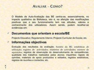 O Modelo de Auto-Avaliação das BE centra-se, essencialmente, no impacto qualitativo da Biblioteca, isto é, na aferição das modificações positivas que o seu funcionamento tem nas atitudes, valores e conhecimento dos utilizadores. Assim sendo, podem recolher-se evidências em:  Documentos que orientam a escola/BE Projecto Educativo; Regulamento Interno; Projecto Curricular de Escola; etc. Informações objectivas Evolução dos resultados da avaliação;  horário da BE; estatísticas de utilização; registos de  actividades; relatórios de actividades; número de aquisições;  registos de observação do desenvolvimento de competências; qualidade dos trabalhos realizados pelos alunos; inquéritos; registo de opiniões, materiais de apoio produzidos e editados, registos estatísticos, registos de reuniões e contactos, etc. AT 