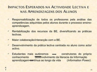 Responsabilização de todos os professores pela análise das competências adquiridas pelos alunos durante o processo ensino-aprendizagem. Rentabilização dos recursos da BE, diversificando as práticas lectivas. Maior colaboração/interacção com a BE. Desenvolvimento da prática lectiva centrada no aluno como actor activo. Estudantes mais autónomos  construtores do próprio conhecimento  desenvolvimento da literacia da Informação  aprendizagem contínua ao longo da vida  ( Information Power). AT 