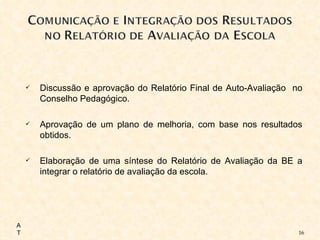 Discussão e aprovação do Relatório Final de Auto-Avaliação  no Conselho Pedagógico. Aprovação de um plano de melhoria, com base nos resultados obtidos. Elaboração de uma síntese do Relatório de Avaliação da BE a integrar o relatório de avaliação da escola. AT 