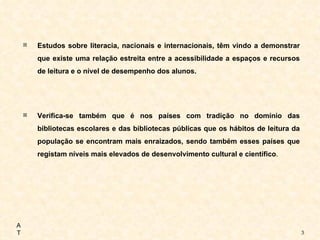 Estudos sobre literacia, nacionais e internacionais, têm vindo a demonstrar que existe uma relação estreita entre a acessibilidade a espaços e recursos de leitura e o nível de desempenho dos alunos.  Verifica-se também que é nos países com tradição no domínio das bibliotecas escolares e das bibliotecas públicas que os hábitos de leitura da população se encontram mais enraizados, sendo também esses países que registam níveis mais elevados de desenvolvimento cultural e científico .   AT 