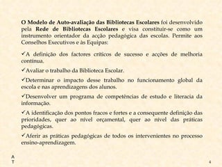 O Modelo de Auto-avaliação das Bibliotecas Escolares  foi desenvolvido pela  Rede de Bibliotecas Escolares  e visa constituir-se   como um instrumento orientador da acção pedagógica das escolas. Permite aos Conselhos Executivos e às Equipas: A definição dos factores críticos de sucesso e acções de melhoria contínua. Avaliar o trabalho da Biblioteca Escolar. Determinar o impacto desse trabalho no funcionamento global da escola e nas aprendizagens dos alunos. Desenvolver um programa de competências de estudo e literacia da informação. A identificação dos pontos fracos e fortes e a consequente definição das prioridades, quer ao nível orçamental, quer ao nível das práticas pedagógicas. Aferir as práticas pedagógicas de todos os intervenientes no processo ensino-aprendizagem. AT 