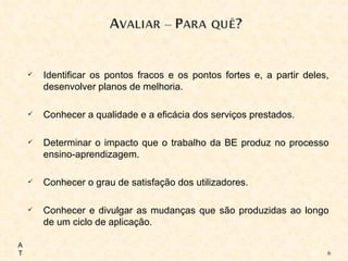 Identificar os pontos fracos e os pontos fortes e, a partir deles, desenvolver planos de melhoria. Conhecer a qualidade e a eficácia dos serviços prestados. Determinar o impacto que o trabalho da BE produz no processo ensino-aprendizagem. Conhecer o grau de satisfação dos utilizadores. Conhecer e divulgar as mudanças que são produzidas ao longo de um ciclo de aplicação. AT 