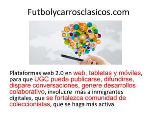 Futbolycarrosclasicos.com
Plataformas web 2.0 en web, tabletas y móviles,
para que UGC pueda publicarse, difundirse,
dispare conversaciones, genere desarrollos
colaborativo, involucre más a inmigrantes
digitales, que se fortalezca comunidad de
coleccionistas, que se haga más activa.
 
