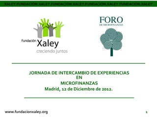 XALEY.FUNDACIÓN.XALEY.FUNDACIÓN.XALEY.FUNDACIÓN.XALEY.FUNDACIÓN.XALEY




           JORNADA DE INTERCAMBIO DE EXPERIENCIAS
                               EN
                       MICROFINANZAS
                Madrid, 12 de Diciembre de 2012.



                                                                 1
 