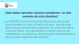 ¿Qué deben aprender nuestros estudiantes en este
contexto de crisis climática?
● La UNESCO reconoce que la educación es crucial
para atender la crisis climática ya que “ayuda a las
personas a comprender y abordar los impactos de la
crisis climática, brindándoles el conocimiento, las
habilidades, los valores y las actitudes necesarias para
actuar como agentes de cambio”.
 