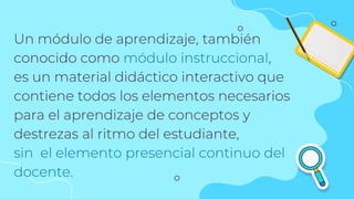Un módulo de aprendizaje, también
conocido como módulo instruccional,
es un material didáctico interactivo que
contiene todos los elementos necesarios
para el aprendizaje de conceptos y
destrezas al ritmo del estudiante,
sin el elemento presencial continuo del
docente.
 