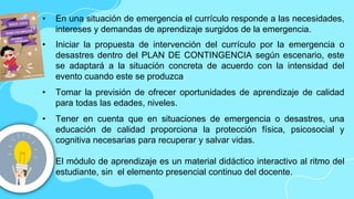 • En una situación de emergencia el currículo responde a las necesidades,
intereses y demandas de aprendizaje surgidos de la emergencia.
• Iniciar la propuesta de intervención del currículo por la emergencia o
desastres dentro del PLAN DE CONTINGENCIA según escenario, este
se adaptará a la situación concreta de acuerdo con la intensidad del
evento cuando este se produzca
• Tomar la previsión de ofrecer oportunidades de aprendizaje de calidad
para todas las edades, niveles.
• Tener en cuenta que en situaciones de emergencia o desastres, una
educación de calidad proporciona la protección física, psicosocial y
cognitiva necesarias para recuperar y salvar vidas.
• El módulo de aprendizaje es un material didáctico interactivo al ritmo del
estudiante, sin el elemento presencial continuo del docente.
 