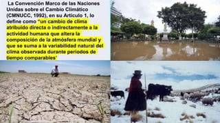 La Convención Marco de las Naciones
Unidas sobre el Cambio Climático
(CMNUCC, 1992), en su Artículo 1, lo
define como “un cambio de clima
atribuido directa o indirectamente a la
actividad humana que altera la
composición de la atmósfera mundial y
que se suma a la variabilidad natural del
clima observada durante períodos de
tiempo comparables”
 