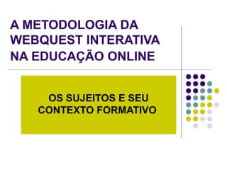 A METODOLOGIA DA WEBQUEST INTERATIVA NA EDUCAÇÃO ONLINE   OS SUJEITOS E SEU CONTEXTO FORMATIVO   