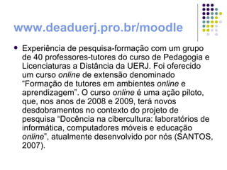 www.deaduerj.pro.br/moodle   Experiência de pesquisa-formação com um grupo de 40 professores-tutores do curso de Pedagogia e Licenciaturas a Distância da UERJ. Foi oferecido um curso  online  de extensão denominado “Formação de tutores em ambientes  online  e aprendizagem”. O curso  online  é uma ação piloto, que, nos anos de 2008 e 2009, terá novos desdobramentos no contexto do projeto de pesquisa “Docência na cibercultura: laboratórios de informática, computadores móveis e educação  online ”, atualmente desenvolvido por nós (SANTOS, 2007).  