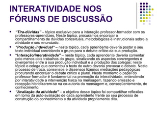 INTERATIVIDADE NOS FÓRUNS DE DISCUSSÃO “ Tira-dúvidas”   – tópico exclusivo para a interação professor-formador com os professores-aprendizes. Neste tópico, procuramos encorajar o compartilhamento de dúvidas conceituais, metodológicas e instrucionais sobre a atividade e seu enunciado. “ Produção individual”  – neste tópico, cada aprendente deveria postar o seu texto individual convidando o grupo para o debate crítico da sua produção. “ I nteração/interatividade”  – neste tópico, cada aprendente deveria comentar pelo menos dois trabalhos do grupo, sinalizando os aspectos convergentes e divergentes entre a sua produção individual e a produção dos colegas; neste tópico o colega que comentou o texto de outro deveria provocar o debate. Neste processo de troca, consensos e dissensos fizemos mediações pedagógicas procurando encorajar o debate crítico e plural. Neste momento o papel do professor-formador é fundamental na promoção da interatividade, entendendo por interatividade a intervenção física na mensagem, fazendo emissão e recepção hibridizarem-se na co-autoria da mensagem e, conseqüentemente, do conhecimento. “ Avaliação da atividade”  – o objetivo desse tópico foi compartilhar reflexões em torno da auto-avaliação de cada aprendente frente ao seu processo de construção do conhecimento e da atividade propriamente dita. 