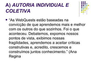 A)  AUTORIA INDIVIDUAL E COLETIVA “ As WebQuests estão baseadas na convicção de que aprendemos mais e melhor com os outros do que sozinhos. Foi o que aconteceu. Debatemos, expomos nossos pontos de vista, exibimos nossas fragilidades, aprendemos a aceitar críticas construtivas e, acredito, crescemos e construímos juntos conhecimento.” (Ana Regina  